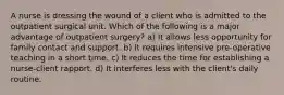 A nurse is dressing the wound of a client who is admitted to the outpatient surgical unit. Which of the following is a major advantage of outpatient surgery? a) It allows less opportunity for family contact and support. b) It requires intensive pre-operative teaching in a short time. c) It reduces the time for establishing a nurse-client rapport. d) It interferes less with the client's daily routine.