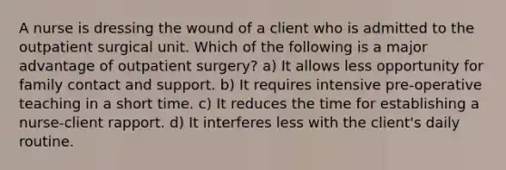 A nurse is dressing the wound of a client who is admitted to the outpatient surgical unit. Which of the following is a major advantage of outpatient surgery? a) It allows less opportunity for family contact and support. b) It requires intensive pre-operative teaching in a short time. c) It reduces the time for establishing a nurse-client rapport. d) It interferes less with the client's daily routine.