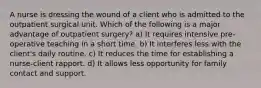 A nurse is dressing the wound of a client who is admitted to the outpatient surgical unit. Which of the following is a major advantage of outpatient surgery? a) It requires intensive pre-operative teaching in a short time. b) It interferes less with the client's daily routine. c) It reduces the time for establishing a nurse-client rapport. d) It allows less opportunity for family contact and support.