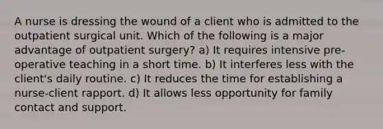 A nurse is dressing the wound of a client who is admitted to the outpatient surgical unit. Which of the following is a major advantage of outpatient surgery? a) It requires intensive pre-operative teaching in a short time. b) It interferes less with the client's daily routine. c) It reduces the time for establishing a nurse-client rapport. d) It allows less opportunity for family contact and support.