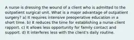 A nurse is dressing the wound of a client who is admitted to the outpatient surgical unit. What is a major advantage of outpatient surgery? a) It requires intensive preoperative education in a short time. b) It reduces the time for establishing a nurse-client rapport. c) It allows less opportunity for family contact and support. d) It interferes less with the client's daily routine.