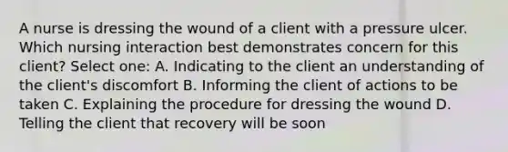 A nurse is dressing the wound of a client with a pressure ulcer. Which nursing interaction best demonstrates concern for this client? Select one: A. Indicating to the client an understanding of the client's discomfort B. Informing the client of actions to be taken C. Explaining the procedure for dressing the wound D. Telling the client that recovery will be soon