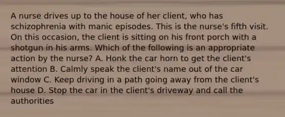 A nurse drives up to the house of her client, who has schizophrenia with manic episodes. This is the nurse's fifth visit. On this occasion, the client is sitting on his front porch with a shotgun in his arms. Which of the following is an appropriate action by the nurse? A. Honk the car horn to get the client's attention B. Calmly speak the client's name out of the car window C. Keep driving in a path going away from the client's house D. Stop the car in the client's driveway and call the authorities