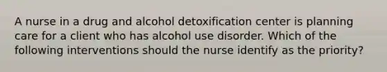 A nurse in a drug and alcohol detoxification center is planning care for a client who has alcohol use disorder. Which of the following interventions should the nurse identify as the priority?