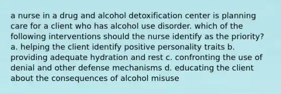 a nurse in a drug and alcohol detoxification center is planning care for a client who has alcohol use disorder. which of the following interventions should the nurse identify as the priority? a. helping the client identify positive personality traits b. providing adequate hydration and rest c. confronting the use of denial and other defense mechanisms d. educating the client about the consequences of alcohol misuse