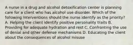 A nurse in a drug and alcohol detoxification center is planning care for a client who has alcohol use disorder. Which of the following interventions should the nurse identify as the priority? A. Helping the client identify positive personality traits B. Providing for adequate hydration and rest C. Confronting the use of denial and other defense mechanisms D. Educating the client about the consequences of alcohol misuse