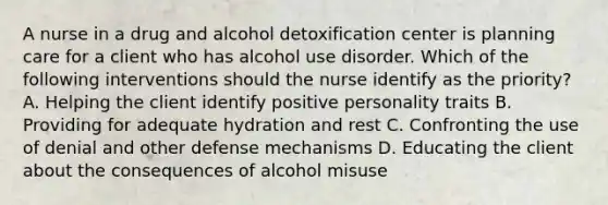 A nurse in a drug and alcohol detoxification center is planning care for a client who has alcohol use disorder. Which of the following interventions should the nurse identify as the priority? A. Helping the client identify positive personality traits B. Providing for adequate hydration and rest C. Confronting the use of denial and other defense mechanisms D. Educating the client about the consequences of alcohol misuse