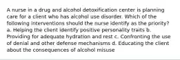 A nurse in a drug and alcohol detoxification center is planning care for a client who has alcohol use disorder. Which of the following interventions should the nurse identify as the priority? a. Helping the client identify positive personality traits b. Providing for adequate hydration and rest c. Confronting the use of denial and other defense mechanisms d. Educating the client about the consequences of alcohol misuse