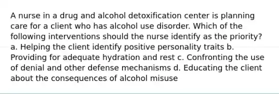 A nurse in a drug and alcohol detoxification center is planning care for a client who has alcohol use disorder. Which of the following interventions should the nurse identify as the priority? a. Helping the client identify positive personality traits b. Providing for adequate hydration and rest c. Confronting the use of denial and other defense mechanisms d. Educating the client about the consequences of alcohol misuse