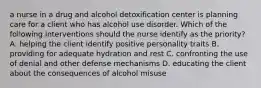 a nurse in a drug and alcohol detoxification center is planning care for a client who has alcohol use disorder. Which of the following interventions should the nurse identify as the priority? A. helping the client identify positive personality traits B. providing for adequate hydration and rest C. confronting the use of denial and other defense mechanisms D. educating the client about the consequences of alcohol misuse