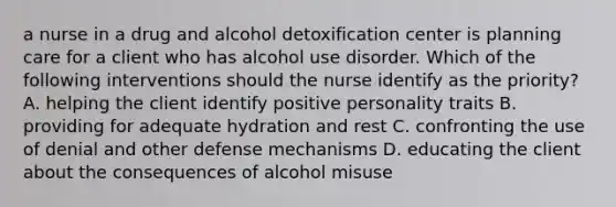 a nurse in a drug and alcohol detoxification center is planning care for a client who has alcohol use disorder. Which of the following interventions should the nurse identify as the priority? A. helping the client identify positive personality traits B. providing for adequate hydration and rest C. confronting the use of denial and other defense mechanisms D. educating the client about the consequences of alcohol misuse