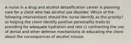 A nurse in a drug and alcohol detoxification center is planning care for a client who has alcohol use disorder. Which of the following interventions should the nurse identify as the priority? a) helping the client identify positive personality traits b) providing for adequate hydration and rest c) confronting the use of denial and other defense mechanisms d) educating the client about the consequences of alcohol misuse