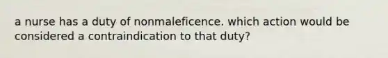 a nurse has a duty of nonmaleficence. which action would be considered a contraindication to that duty?