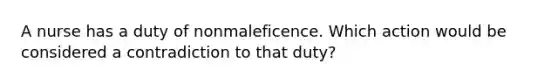 A nurse has a duty of nonmaleficence. Which action would be considered a contradiction to that duty?