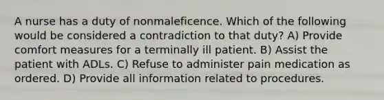 A nurse has a duty of nonmaleficence. Which of the following would be considered a contradiction to that duty? A) Provide comfort measures for a terminally ill patient. B) Assist the patient with ADLs. C) Refuse to administer pain medication as ordered. D) Provide all information related to procedures.