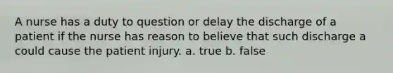 A nurse has a duty to question or delay the discharge of a patient if the nurse has reason to believe that such discharge a could cause the patient injury. a. true b. false