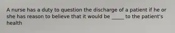 A nurse has a duty to question the discharge of a patient if he or she has reason to believe that it would be _____ to the patient's health