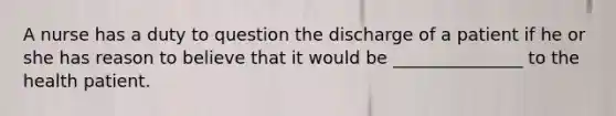 A nurse has a duty to question the discharge of a patient if he or she has reason to believe that it would be _______________ to the health patient.