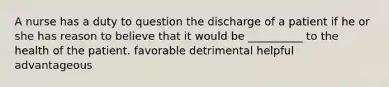 A nurse has a duty to question the discharge of a patient if he or she has reason to believe that it would be __________ to the health of the patient. favorable detrimental helpful advantageous