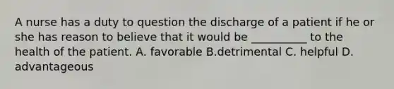 A nurse has a duty to question the discharge of a patient if he or she has reason to believe that it would be __________ to the health of the patient. A. favorable B.detrimental C. helpful D. advantageous