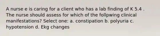 A nurse e is caring for a client who has a lab finding of K 5.4 . The nurse should assess for which of the follpwing clinical manifestations? Select one: a. constipation b. polyuria c. hypotension d. Ekg changes