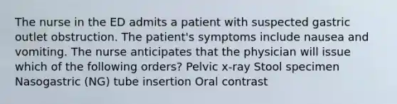 The nurse in the ED admits a patient with suspected gastric outlet obstruction. The patient's symptoms include nausea and vomiting. The nurse anticipates that the physician will issue which of the following orders? Pelvic x-ray Stool specimen Nasogastric (NG) tube insertion Oral contrast