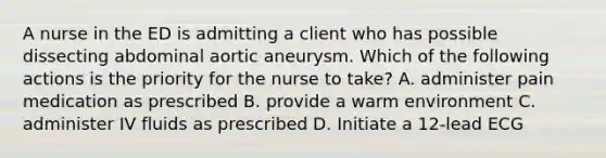 A nurse in the ED is admitting a client who has possible dissecting abdominal aortic aneurysm. Which of the following actions is the priority for the nurse to take? A. administer pain medication as prescribed B. provide a warm environment C. administer IV fluids as prescribed D. Initiate a 12-lead ECG