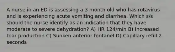 A nurse in an ED is assessing a 3 month old who has rotavirus and is experiencing acute vomiting and diarrhea. Which s/s should the nurse identify as an indication that they have moderate to severe dehydration? A) HR 124/min B) Increased tear production C) Sunken anterior fontanel D) Capillary refill 2 seconds