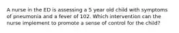 A nurse in the ED is assessing a 5 year old child with symptoms of pneumonia and a fever of 102. Which intervention can the nurse implement to promote a sense of control for the child?