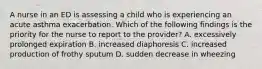 A nurse in an ED is assessing a child who is experiencing an acute asthma exacerbation. Which of the following findings is the priority for the nurse to report to the provider? A. excessively prolonged expiration B. increased diaphoresis C. increased production of frothy sputum D. sudden decrease in wheezing