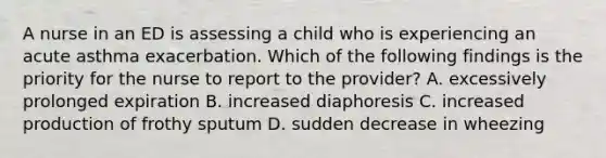 A nurse in an ED is assessing a child who is experiencing an acute asthma exacerbation. Which of the following findings is the priority for the nurse to report to the provider? A. excessively prolonged expiration B. increased diaphoresis C. increased production of frothy sputum D. sudden decrease in wheezing