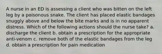 A nurse in an ED is assessing a client who was bitten on the left leg by a poisonous snake. The client has placed elastic bandages snuggly above and below the bite marks and is in no apparent distress. Which of the following actions should the nurse take? a. discharge the client b. obtain a prescription for the appropriate anti-venom c. remove both of the elastic bandages from the leg d. obtain a prescription for pain medication