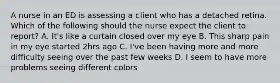 A nurse in an ED is assessing a client who has a detached retina. Which of the following should the nurse expect the client to report? A. It's like a curtain closed over my eye B. This sharp pain in my eye started 2hrs ago C. I've been having more and more difficulty seeing over the past few weeks D. I seem to have more problems seeing different colors