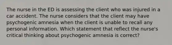 The nurse in the ED is assessing the client who was injured in a car accident. The nurse considers that the client may have psychogenic amnesia when the client is unable to recall any personal information. Which statement that reflect the nurse's critical thinking about psychogenic amnesia is correct?