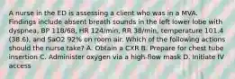 A nurse in the ED is assessing a client who was in a MVA. Findings include absent breath sounds in the left lower lobe with dyspnea, BP 118/68, HR 124/min, RR 38/min, temperature 101.4 (38.6), and SaO2 92% on room air. Which of the following actions should the nurse take? A. Obtain a CXR B. Prepare for chest tube insertion C. Administer oxygen via a high-flow mask D. Initiate IV access