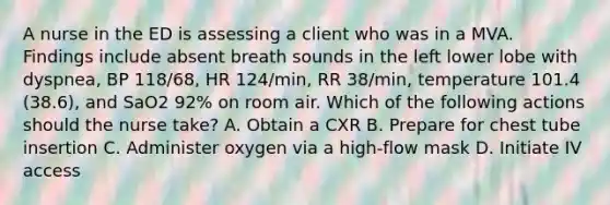 A nurse in the ED is assessing a client who was in a MVA. Findings include absent breath sounds in the left lower lobe with dyspnea, BP 118/68, HR 124/min, RR 38/min, temperature 101.4 (38.6), and SaO2 92% on room air. Which of the following actions should the nurse take? A. Obtain a CXR B. Prepare for chest tube insertion C. Administer oxygen via a high-flow mask D. Initiate IV access