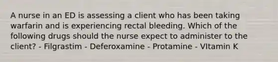 A nurse in an ED is assessing a client who has been taking warfarin and is experiencing rectal bleeding. Which of the following drugs should the nurse expect to administer to the client? - Filgrastim - Deferoxamine - Protamine - VItamin K