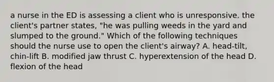 a nurse in the ED is assessing a client who is unresponsive. the client's partner states, "he was pulling weeds in the yard and slumped to the ground." Which of the following techniques should the nurse use to open the client's airway? A. head-tilt, chin-lift B. modified jaw thrust C. hyperextension of the head D. flexion of the head