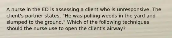 A nurse in the ED is assessing a client who is unresponsive. The client's partner states, "He was pulling weeds in the yard and slumped to the ground." Which of the following techniques should the nurse use to open the client's airway?