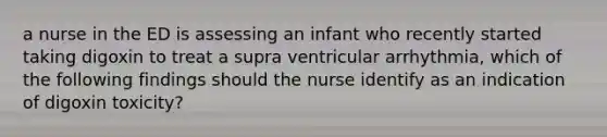 a nurse in the ED is assessing an infant who recently started taking digoxin to treat a supra ventricular arrhythmia, which of the following findings should the nurse identify as an indication of digoxin toxicity?