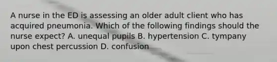 A nurse in the ED is assessing an older adult client who has acquired pneumonia. Which of the following findings should the nurse expect? A. unequal pupils B. hypertension C. tympany upon chest percussion D. confusion