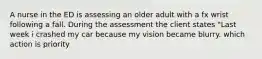 A nurse in the ED is assessing an older adult with a fx wrist following a fall. During the assessment the client states "Last week i crashed my car because my vision became blurry. which action is priority