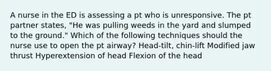 A nurse in the ED is assessing a pt who is unresponsive. The pt partner states, "He was pulling weeds in the yard and slumped to the ground." Which of the following techniques should the nurse use to open the pt airway? Head-tilt, chin-lift Modified jaw thrust Hyperextension of head Flexion of the head