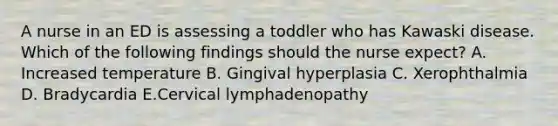 A nurse in an ED is assessing a toddler who has Kawaski disease. Which of the following findings should the nurse expect? A. Increased temperature B. Gingival hyperplasia C. Xerophthalmia D. Bradycardia E.Cervical lymphadenopathy