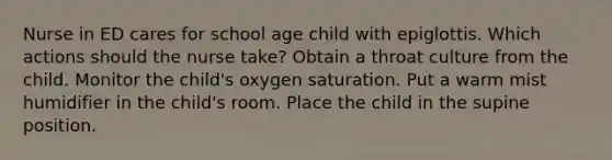 Nurse in ED cares for school age child with epiglottis. Which actions should the nurse take? Obtain a throat culture from the child. Monitor the child's oxygen saturation. Put a warm mist humidifier in the child's room. Place the child in the supine position.