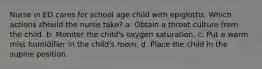 Nurse in ED cares for school age child with epiglottis. Which actions should the nurse take? a. Obtain a throat culture from the child. b. Monitor the child's oxygen saturation. c. Put a warm mist humidifier in the child's room. d. Place the child in the supine position.