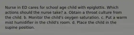 Nurse in ED cares for school age child with epiglottis. Which actions should the nurse take? a. Obtain a throat culture from the child. b. Monitor the child's oxygen saturation. c. Put a warm mist humidifier in the child's room. d. Place the child in the supine position.