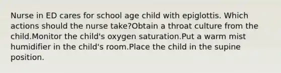 Nurse in ED cares for school age child with epiglottis. Which actions should the nurse take?Obtain a throat culture from the child.Monitor the child's oxygen saturation.Put a warm mist humidifier in the child's room.Place the child in the supine position.