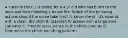 A nurse in the ED is caring for a 4 yr old who has burns to the neck and face following a house fire. Which of the following actions should the nurse take first? A. cover the child's wounds with a clean, dry cloth B. Establish IV access with a large bore catherter C. Provide reassurance to the childs parents D. Determine the childs breathing patterns