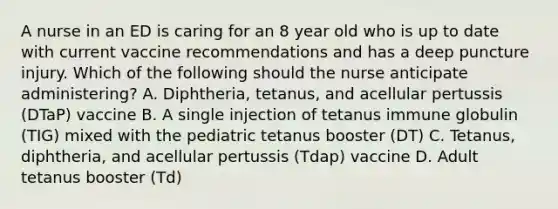 A nurse in an ED is caring for an 8 year old who is up to date with current vaccine recommendations and has a deep puncture injury. Which of the following should the nurse anticipate administering? A. Diphtheria, tetanus, and acellular pertussis (DTaP) vaccine B. A single injection of tetanus immune globulin (TIG) mixed with the pediatric tetanus booster (DT) C. Tetanus, diphtheria, and acellular pertussis (Tdap) vaccine D. Adult tetanus booster (Td)